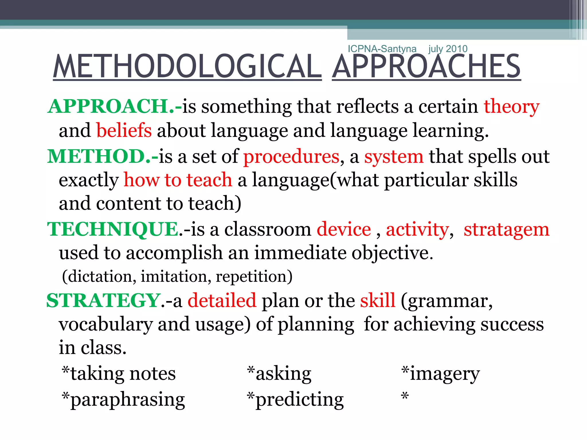 ICPNA-Santyna   july 2010

METHODOLOGICAL APPROACHES
APPROACH.-is something that reflects a certain theory
 and beliefs about language and language learning.
METHOD.-is a set of procedures, a system that spells out
 exactly how to teach a language(what particular skills
 and content to teach)
TECHNIQUE.-is a classroom device , activity, stratagem
 used to accomplish an immediate objective.
 (dictation, imitation, repetition)
STRATEGY.-a detailed plan or the skill (grammar,
 vocabulary and usage) of planning for achieving success
 in class.
 *taking notes       *asking            *imagery
 *paraphrasing       *predicting        *
 