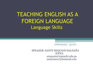 TEACHING ENGLISH AS A
 FOREIGN LANGUAGE
    Language Skills


                     ICPNA-Santyna   july 2010


     SPEAKER: SANTY REQUEJO SALDAÑA
                      ICPNA
               srequejo@icpnachi.edu.pe
               santynaoo7@hotmail.com
 