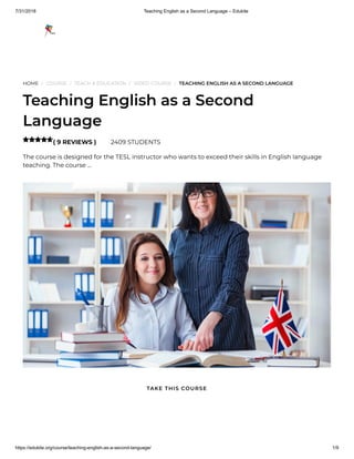 7/31/2018 Teaching English as a Second Language – Edukite
https://edukite.org/course/teaching-english-as-a-second-language/ 1/9
HOME / COURSE / TEACH & EDUCATION / VIDEO COURSE / TEACHING ENGLISH AS A SECOND LANGUAGE
Teaching English as a Second
Language
( 9 REVIEWS ) 2409 STUDENTS
The course is designed for the TESL instructor who wants to exceed their skills in English language
teaching. The course …

TAKE THIS COURSE
 