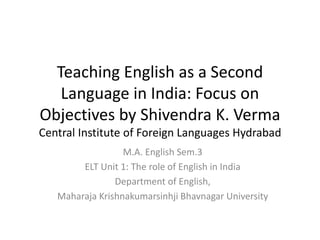Teaching English as a Second
Language in India: Focus on
Objectives by Shivendra K. Verma
Central Institute of Foreign Languages Hydrabad
M.A. English Sem.3
ELT Unit 1: The role of English in India
Department of English,
Maharaja Krishnakumarsinhji Bhavnagar University
 