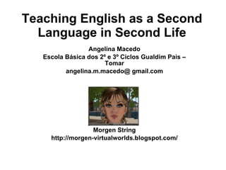 Teaching English as a Second Language in Second Life Angelina Macedo Escola Básica dos 2º e 3º Ciclos Gualdim Pais – Tomar angelina.m.macedo@ gmail.com Morgen String http://morgen-virtualworlds.blogspot.com/ 