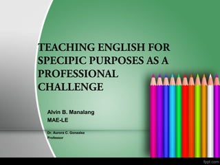 TEACHING ENGLISH FOR
SPECIPIC PURPOSES AS A
PROFESSIONAL
CHALLENGE
Alvin B. Manalang
MAE-LE
Dr. Aurora C. Gonzalez
Professor
 
