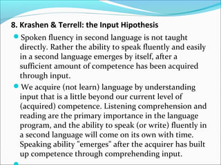 8. Krashen & Terrell: the Input Hipothesis
Spoken fluency in second language is not taught
directly. Rather the ability to speak fluently and easily
in a second language emerges by itself, after a
sufficient amount of competence has been acquired
through input.
We acquire (not learn) language by understanding
input that is a little beyond our current level of
(acquired) competence. Listening comprehension and
reading are the primary importance in the language
program, and the ability to speak (or write) fluently in
a second language will come on its own with time.
Speaking ability "emerges" after the acquirer has built
up competence through comprehending input.
 