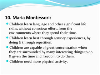 10. Maria Montessori:
Children learn language and other significant life
skills, without conscious effort, from the
environments where they spend their time.
Children learn best through sensory experiences, by
doing & through repetition.
Children are capable of great concentration when
they are surrounded by many interesting things to do
& given the time and freedom to do them.
Children need more physical activity.
 