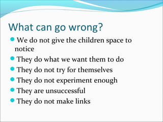 What can go wrong?
We do not give the children space to
notice
They do what we want them to do
They do not try for themselves
They do not experiment enough
They are unsuccessful
They do not make links
 