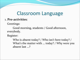 Classroom Language
1. Pre-activities:
Greetings:
Good morning, students / Good afternoon,
everybody.
Register:
Who is absent today? / Who isn’t here today? /
What’s the matter with ... today? / Why were you
absent last ...?
 