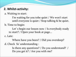 2. Whilst-activity:
a. Waiting to start:
I’m waiting for you tobe quiet / We won’t start
until everyone is quiet / Stop talking & be quiet.
b. Time to begin:
Let’ s begin our lesson now / Is everybody ready
to start? / Open your book at page...
c. Late:
Where have you been? / Did you oversleep?
d. Check Ss’ understanding :
Is there any questions? / Do you understand? /
Do you get it? / Are you with me?
 