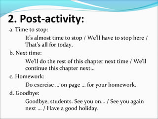2. Post-activity:
a. Time to stop:
It’s almost time to stop / We’ll have to stop here /
That’s all for today.
b. Next time:
We’ll do the rest of this chapter next time / We’ll
continue this chapter next…
c. Homework:
Do exercise … on page … for your homework.
d. Goodbye:
Goodbye, students. See you on… / See you again
next … / Have a good holiday.
 