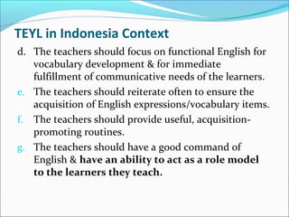 TEYL in Indonesia Context
d. The teachers should focus on functional English for
vocabulary development & for immediate
fulfillment of communicative needs of the learners.
e. The teachers should reiterate often to ensure the
acquisition of English expressions/vocabulary items.
f. The teachers should provide useful, acquisition-
promoting routines.
g. The teachers should have a good command of
English & have an ability to act as a role model
to the learners they teach.
 