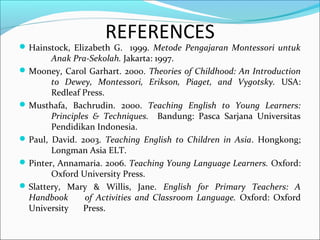 REFERENCES
Hainstock, Elizabeth G. 1999. Metode Pengajaran Montessori untuk
Anak Pra-Sekolah. Jakarta: 1997.
Mooney, Carol Garhart. 2000. Theories of Childhood: An Introduction
to Dewey, Montessori, Erikson, Piaget, and Vygotsky. USA:
Redleaf Press.
Musthafa, Bachrudin. 2000. Teaching English to Young Learners:
Principles & Techniques. Bandung: Pasca Sarjana Universitas
Pendidikan Indonesia.
Paul, David. 2003. Teaching English to Children in Asia. Hongkong;
Longman Asia ELT.
Pinter, Annamaria. 2006. Teaching Young Language Learners. Oxford:
Oxford University Press.
Slattery, Mary & Willis, Jane. English for Primary Teachers: A
Handbook of Activities and Classroom Language. Oxford: Oxford
University Press.
 