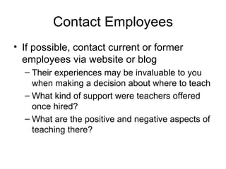 Contact Employees If possible, contact current or former employees via website or blog Their experiences may be invaluable to you when making a decision about where to teach What kind of support were teachers offered once hired? What are the positive and negative aspects of teaching there? 