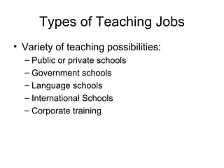 Types of Teaching Jobs Variety of teaching possibilities: Public or private schools Government schools Language schools International Schools Corporate training 