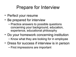 Prepare for Interview Perfect your resume Be prepared for interview Practice answers to possible questions concerning your background, education, experience, educational philosophy Do your homework concerning institution Know what they are looking for in employee Dress for success if interview is in person First impressions are important 