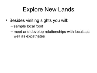 Explore New Lands Besides visiting sights you will: sample local food meet and develop relationships with locals as well as expatriates 