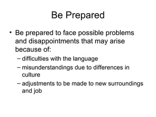 Be Prepared Be prepared to face possible problems and disappointments that may arise because of: difficulties with the language misunderstandings due to differences in culture adjustments to be made to new surroundings and job 
