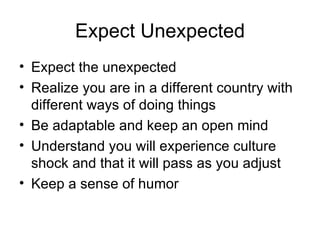Expect Unexpected Expect the unexpected Realize you are in a different country with different ways of doing things Be adaptable and keep an open mind Understand you will experience culture shock and that it will pass as you adjust Keep a sense of humor 