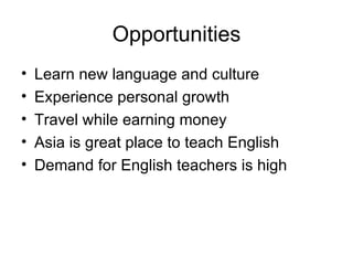 Opportunities Learn new language and culture Experience personal growth Travel while earning money Asia is great place to teach English Demand for English teachers is high 
