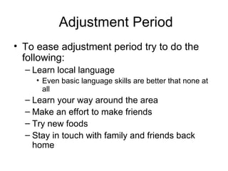 Adjustment Period To ease adjustment period try to do the following: Learn local language Even basic language skills are better that none at all Learn your way around the area Make an effort to make friends Try new foods Stay in touch with family and friends back home 