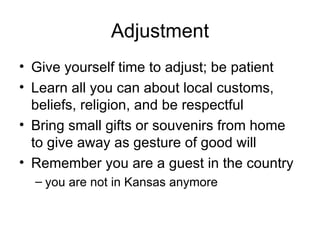 Adjustment Give yourself time to adjust; be patient Learn all you can about local customs, beliefs, religion, and be respectful Bring small gifts or souvenirs from home to give away as gesture of good will Remember you are a guest in the country you are not in Kansas anymore 