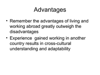 Advantages Remember the advantages of living and working abroad greatly outweigh the disadvantages Experience  gained working in another country results in cross-cultural understanding and adaptability 