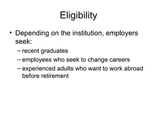 Eligibility Depending on the institution, employers seek: recent graduates employees who seek to change careers experienced adults who want to work abroad before retirement 