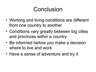 Conclusion Working and living conditions are different from one country to another Conditions vary greatly between big cities and provinces within a country Be informed before you make a decision where to live and work Have a sense of adventure and try it 