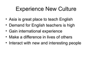Experience New Culture Asia is great place to teach English Demand for English teachers is high Gain international experience Make a difference in lives of others Interact with new and interesting people 