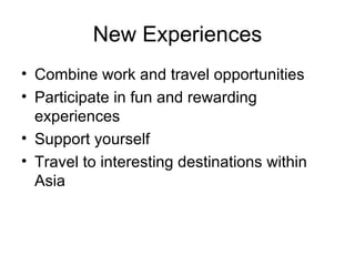 New Experiences Combine work and travel opportunities Participate in fun and rewarding experiences Support yourself Travel to interesting destinations within Asia 