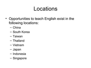 Locations Opportunities to teach English exist in the following locations: China South Korea Taiwan Thailand Vietnam Japan  Indonesia Singapore 