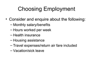 Choosing Employment Consider and enquire about the following: Monthly salary/benefits Hours worked per week Health insurance Housing assistance Travel expenses/return air fare included Vacation/sick leave 
