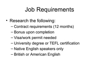 Job Requirements Research the following: Contract requirements (12 months) Bonus upon completion  Visa/work permit needed University degree or TEFL certification Native English speakers only British or American English 