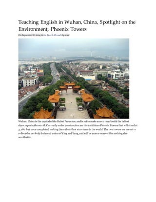 Teaching English in Wuhan, China, Spotlight on the 
Environment, Phoenix Towers 
On September 8, 2014, in Go Teach Abroad, by tesol 
Wuhan, China is the capital of the Hubei Provence, and is set to make an eco -mark with the tallest 
skyscraper in the world. Currently under construction are the ambitious Phoenix Towers that will stand at 
3,280 feet once completed, making them the tallest structures in the world. The two towers are meant to 
reflect the perfectly balanced union of Ying and Yang, and will be an eco -marvel like nothing else 
worldwide. 
 