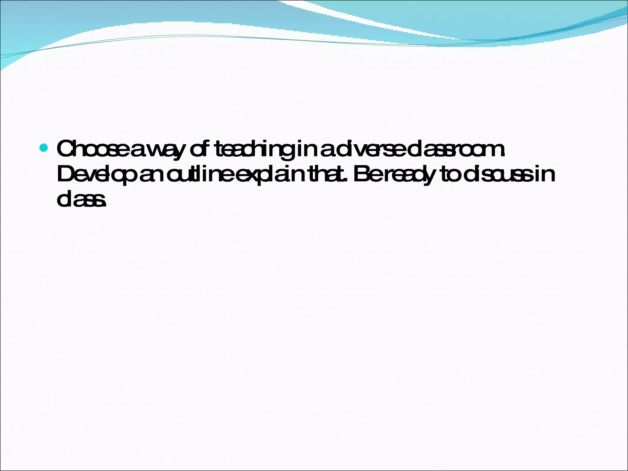 Choose a way of teaching in a diverse classroom.  Develop an outline explain that. Be ready to discuss in class. 
