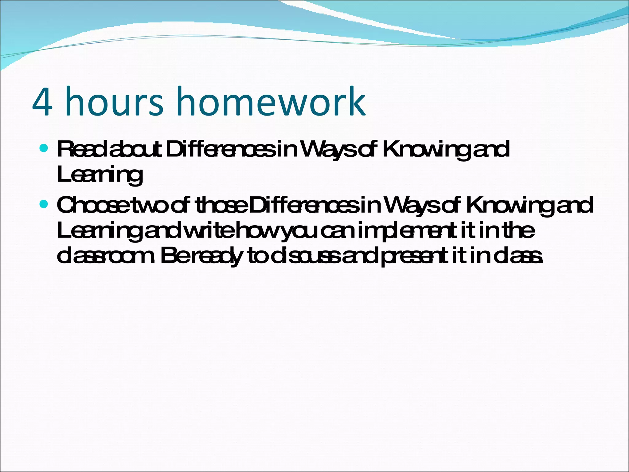 4 hours homework Read about Differences in Ways of Knowing and Learning Choose two of those Differences in Ways of Knowing and Learning and write how you can implement it in the classroom. Be ready to discuss and present it in class. 