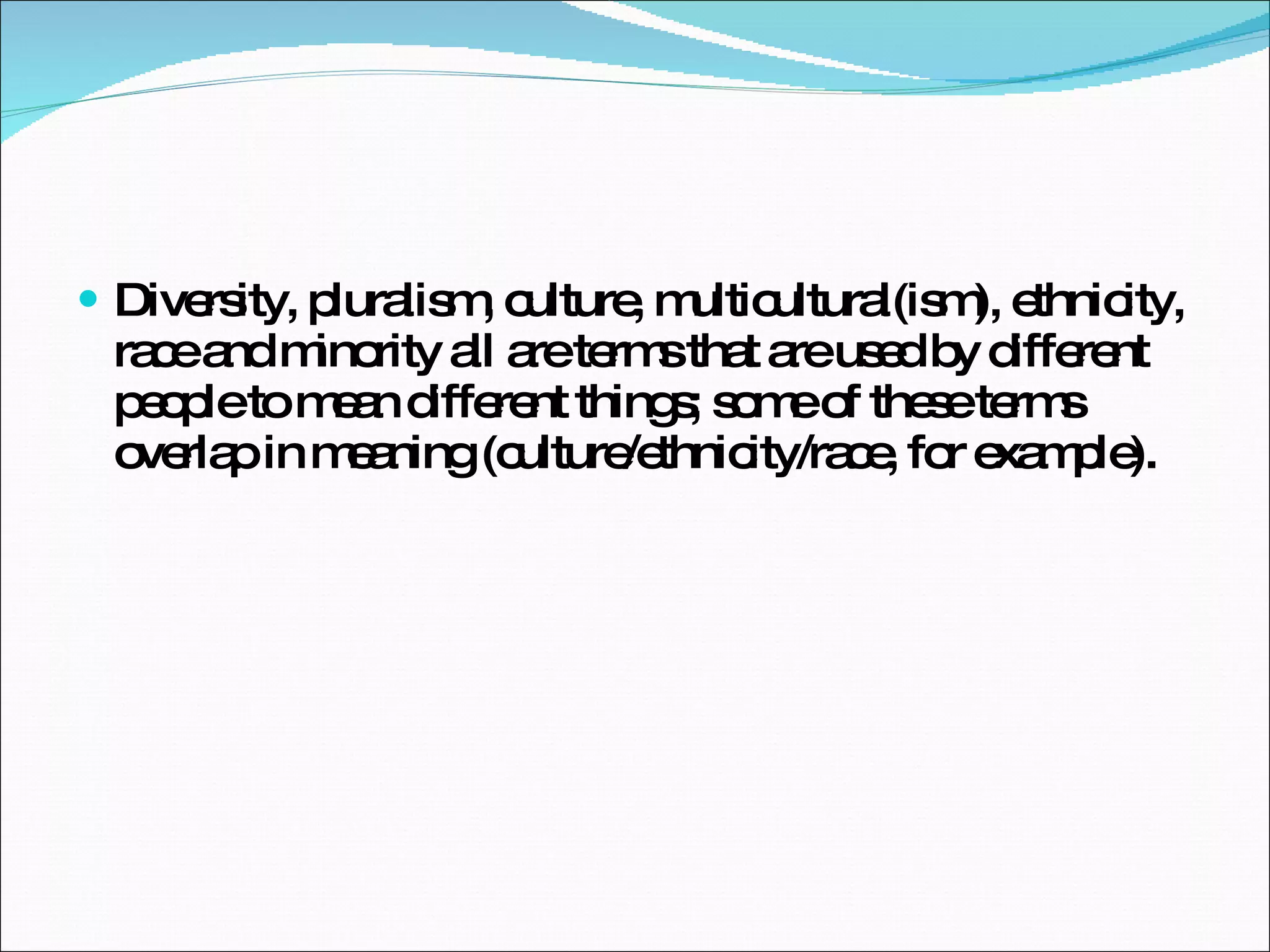 Diversity, pluralism, culture, multicultural(ism), ethnicity, race and minority all are terms that are used by different people to mean different things; some of these terms overlap in meaning (culture/ethnicity/race, for example).  