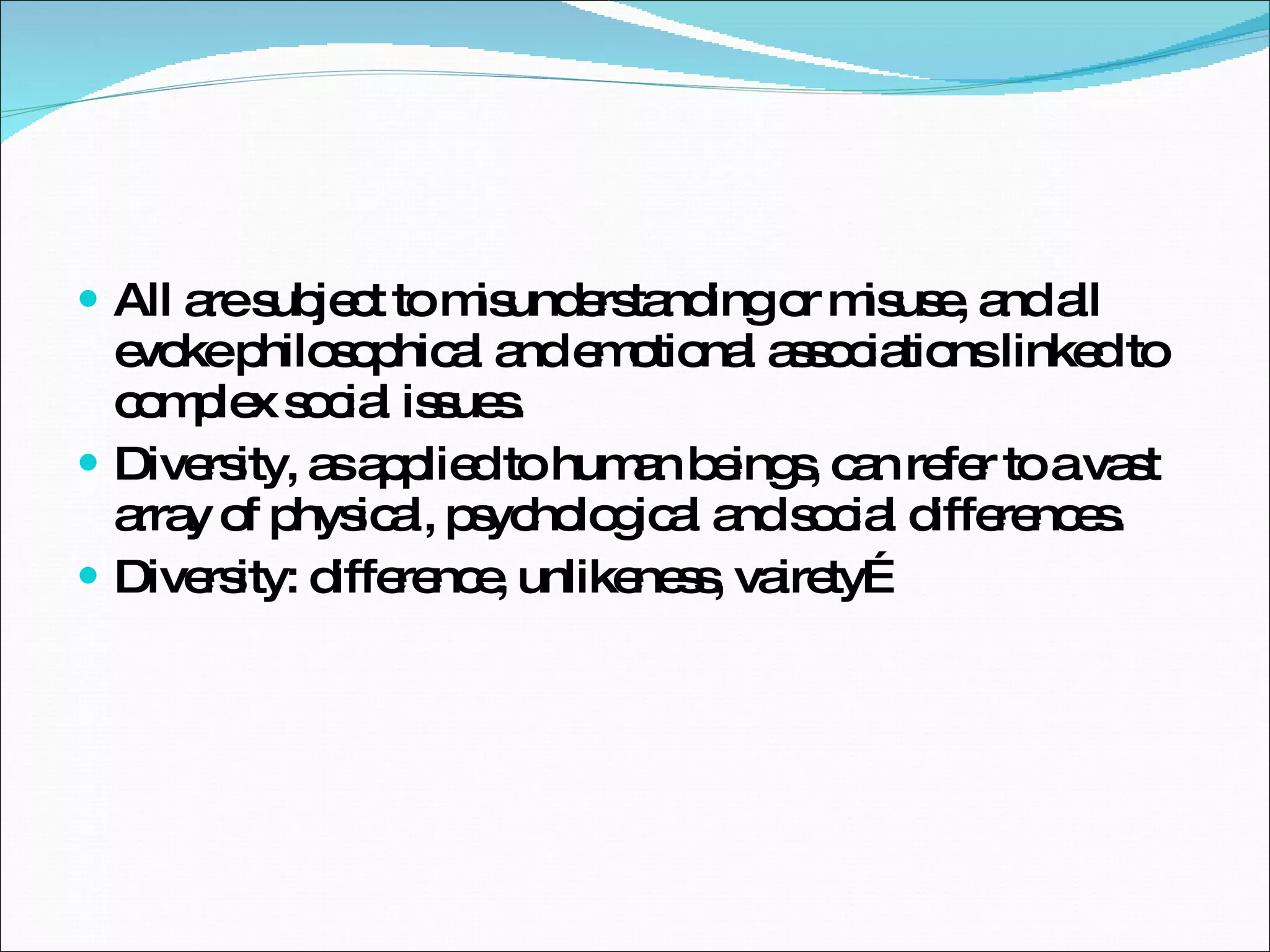 All are subject to misunderstanding or misuse, and all evoke philosophical and emotional associations linked to complex social issues.  Diversity, as applied to human beings, can refer to a vast array of physical, psychological and social differences.  Diversity: difference, unlikeness, vairety… 