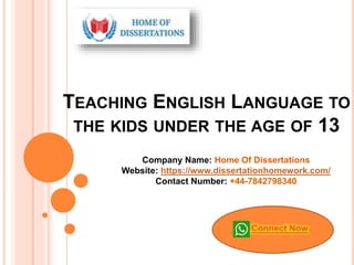 TEACHING ENGLISH LANGUAGE TO
THE KIDS UNDER THE AGE OF 13
Company Name: Home Of Dissertations
Website: https://www.dissertationhomework.com/
Contact Number: +44-7842798340
Connect Now
 