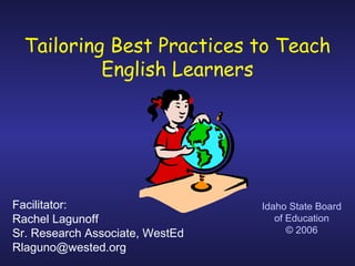 Tailoring Best Practices to Teach
English Learners
Idaho State Board
of Education
© 2006
Facilitator:
Rachel Lagunoff
Sr. Research Associate, WestEd
Rlaguno@wested.org
 