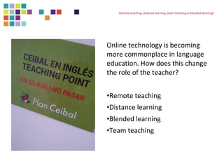 Remote teaching, distance learning, team teaching or blended learning? 
Online technology is becoming 
more commonplace in language 
education. How does this change 
the role of the teacher? 
•Remote teaching 
•Distance learning 
•Blended learning 
•Team teaching 
 