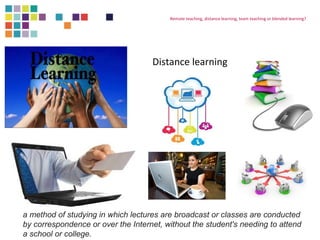 Remote teaching, distance learning, team teaching or blended learning? 
Distance learning 
a method of studying in which lectures are broadcast or classes are conducted 
by correspondence or over the Internet, without the student's needing to attend 
a school or college. 
 