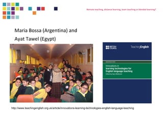 Maria Bossa (Argentina) and 
Ayat Tawel (Egypt) 
Remote teaching, distance learning, team teaching or blended learning? 
http://www.teachingenglish.org.uk/article/innovations-learning-technologies-english-language-teaching 
 