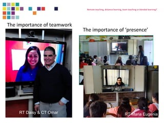 Remote teaching, distance learning, team teaching or blended learning? 
The importance of ‘presence’ 
The importance of teamwork 
RT Daisy & CT Omar RT Maria Eugenia 
 