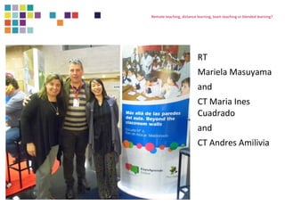 Remote teaching, distance learning, team teaching or blended learning? 
RT 
Mariela Masuyama 
and 
CT Maria Ines 
Cuadrado 
and 
CT Andres Amilivia 
 
