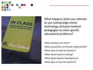Remote teaching, distance learning, team teaching or blended learning? 
What happens when you attempt 
to use cutting-edge online 
technology and post-method 
pedagogies to solve specific 
educational problems? 
•What solutions are there? 
•How successfully can they be implemented? 
•What does it mean for learners? 
•What about teacher training? 
•What about teacher development? 
•What does it mean for teachers? 
 