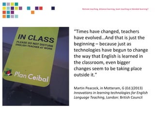 Remote teaching, distance learning, team teaching or blended learning? 
“Times have changed, teachers 
have evolved…And that is just the 
beginning – because just as 
technologies have begun to change 
the way that English is learned in 
the classroom, even bigger 
changes seem to be taking place 
outside it.” 
Martin Peacock, in Motteram, G (Ed.)(2013) 
Innovations in learning technologies for English 
Language Teaching, London: British Council 
 