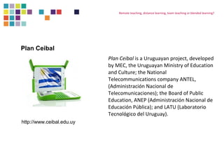 Remote teaching, distance learning, team teaching or blended learning? 
Plan Ceibal is a Uruguayan project, developed 
by MEC, the Uruguayan Ministry of Education 
and Culture; the National 
Telecommunications company ANTEL, 
(Administración Nacional de 
Telecomunicaciones); the Board of Public 
Education, ANEP (Administración Nacional de 
Educación Pública); and LATU (Laboratorio 
Tecnológico del Uruguay). 
Plan Ceibal 
http://www.ceibal.edu.uy 
 