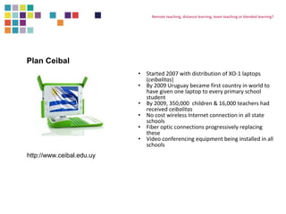 Remote teaching, distance learning, team teaching or blended learning? 
• Started 2007 with distribution of XO-1 laptops 
(ceibalitas) 
• By 2009 Uruguay became first country in world to 
have given one laptop to every primary school 
student 
• By 2009, 350,000 children & 16,000 teachers had 
received ceibalitas 
• No cost wireless Internet connection in all state 
schools 
• Fiber optic connections progressively replacing 
these 
• Video conferencing equipment being installed in all 
schools 
Plan Ceibal 
http://www.ceibal.edu.uy 
 