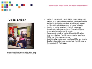 Remote teaching, distance learning, team teaching or blended learning? 
• In 2012 the British Council was selected by Plan 
Ceibal to project manage Ceibal en Inglés (Ceibal 
English), delivering remote teaching via video 
conferencing in Uruguayan primary schools. 
• Goal = provide access to English language 
learning to primary students (grades 4-6) and 
their teachers all over Uruguay. 
• Because of a lack of trained/qualified English 
teachers, Ceibal English uses remote teachers 
(RTs) via video conferencing 
• Additionally, classroom teachers (CTs) are taught 
English via moderator-supported English course 
(LearnEnglish Pathways) 
Ceibal English 
http://uruguay.britishcouncil.org 
 