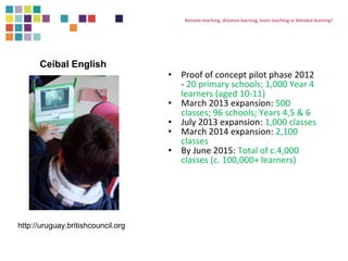 Remote teaching, distance learning, team teaching or blended learning? 
• Proof of concept pilot phase 2012 
- 20 primary schools; 1,000 Year 4 
learners (aged 10-11) 
• March 2013 expansion: 500 
classes; 96 schools; Years 4,5 & 6 
• July 2013 expansion: 1,000 classes 
• March 2014 expansion: 2,100 
classes 
• By June 2015: Total of c.4,000 
classes (c. 100,000+ learners) 
Ceibal English 
http://uruguay.britishcouncil.org 
 