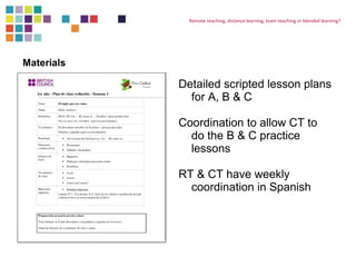 Remote teaching, distance learning, team teaching or blended learning? 
Detailed scripted lesson plans 
for A, B & C 
Coordination to allow CT to 
do the B & C practice 
lessons 
RT & CT have weekly 
coordination in Spanish 
Materials 
 